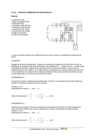 E 2.11 CIRCUITO COMBINADO DE RESISTENCIAS
Material
1 panel de circuito
1 juego conductores STB
1 interruptor STB
1 resistencia STB 100 ohm
1 resistencia STB 500 ohm
1 resistencia STB 1 kohm
2 instrumentos de medida
6 cables de conexión
Fuente de alimentación
¿Cuál es la tensión total de una combinación de circuitos en serie y en paralelo de resistencias de
Ohm?
CONEXIÓN
Montaje de acuerdo a la ilustración. Todavía no insertamos la resistencia STB 100 ohm. En vez de
ella fijamos el conductor STB recto sombreado. Las resistencias R 1 = 500 ohm y R 2 = 1 kohm están
conectadas en paralelo. Utilizamos el amperímetro con el alcance de medida = 30 mA. Para el
voltímetro (alcance de medida = 10 V) utilizamos las conexiones A y B, para así determinar la tensión
en las resistencias (sin amperímetro). Aplicamos tensión continua y la ajustamos de tal manera que
en las resistencias se encuentre una tensión de 9 voltios.
EXPERIMENTO 1
Cerramos el circuito y medimos la intensidad de la corriente. Con ayuda de la ley de Ohm podemos
calcular la resistencia total del circuito en paralelo.
Tensión U = 9 V
Intensidad de corriente I = …mA = … A
U ........ V
Valor de resistencia R = — = ———— = ........ ohm
I ........ A
EXPERIMENTO 2
Sustituimos el conductor STB recto sombreado por la resistencia STB 100 ohm (R3). Después de
cerrar el circuito medimos de nuevo la intensidad de corriente. Calculamos la resistencia total.
Tensión U = 9 V
Intensidad de corriente I = …mA = … A
U ........ V
Valor de resistencia R = — = ———— = ........ ohm
I ........ A
 FRUHMANN GmbH, 7372 Karl, Austria
 