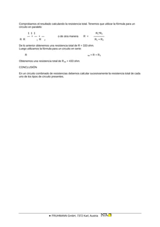 Comprobamos el resultado calculando la resistencia total. Tenemos que utilizar la fórmula para un
circuito en paralelo:
1 1 1 R1*R2
— = — + — o de otra manera R = ————
R R 1 R 2 R1 + R2
De lo anterior obtenemos una resistencia total de R = 333 ohm.
Luego utilizamos la fórmula para un circuito en serie:
R tot = R + R3
Obtenemos una resistencia total de Rtot = 433 ohm.
CONCLUSIÓN
En un circuito combinado de resistencias debemos calcular sucesivamente la resistencia total de cada
uno de los tipos de circuito presentes.
 FRUHMANN GmbH, 7372 Karl, Austria
 