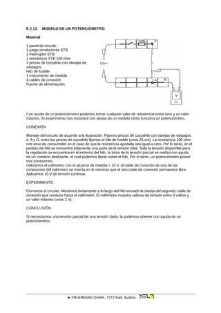 E 2.13 MODELO DE UN POTENCIÓMETRO
Material
1 panel de circuito
1 juego conductores STB
1 interruptor STB
1 resistencia STB 100 ohm
2 pinzas de cocodrilo con clavijas de
vástagos
Hilo de fusible
1 instrumento de medida
4 cables de conexión
Fuente de alimentación
Con ayuda de un potenciómetro podemos tomar cualquier valor de resistencia entre cero y un valor
máximo. El experimento nos mostrará con ayuda de un modelo cómo funciona un potenciómetro.
CONEXIÓN
Montaje del circuito de acuerdo a la ilustración. Fijamos pinzas de cocodrilo con clavijas de vástagos
a A y C. entre las pinzas de cocodrilo fijamos el hilo de fusible (unos 25 cm). La resistencia 100 ohm
nos sirve de consumidor en el caso de que la resistencia ajustada sea igual a cero. Por lo tanto, en el
pedazo de hilo se encuentra solamente una parte de la tensión total. Toda la tensión disponible para
la regulación se encuentra en el extremo del hilo; la toma de la tensión parcial se realiza con ayuda
de un contacto deslizante, el cual podemos llevar sobre el hilo. Por lo tanto, un potenciómetro posee
tres conexiones.
Utilizamos el voltímetro con el alcance de medida = 10 V. el cable de conexión de una de las
conexiones del voltímetro se inserta en B mientras que el otro cable de conexión permanece libre.
Aplicamos 10 V de tensión continua.
EXPERIMENTO
Cerramos el circuito. Movemos lentamente a lo largo del hilo tensado la clavija del segundo cable de
conexión que conduce hacia el voltímetro. El voltímetro muestra valores de tensión entre 0 voltios y
un valor máximo (unos 2 V).
CONCLUSIÓN
Si necesitamos una tensión parcial de una tensión dada, la podemos obtener con ayuda de un
potenciómetro.
 FRUHMANN GmbH, 7372 Karl, Austria
 