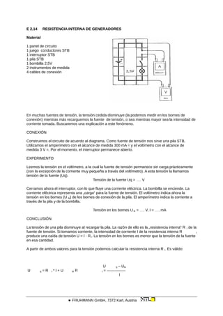 E 2.14 RESISTENCIA INTERNA DE GENERADORES
Material
1 panel de circuito
1 juego conductores STB
1 interruptor STB
1 pila STB
1 bombilla 2,5V
2 instrumentos de medida
4 cables de conexión
En muchas fuentes de tensión, la tensión cedida disminuye (la podemos medir en los bornes de
conexión) mientras más recarguemos la fuente de tensión, o sea mientras mayor sea la intensidad de
corriente tomada. Buscaremos una explicación a este fenómeno.
CONEXIÓN
Construimos el circuito de acuerdo al diagrama. Como fuente de tensión nos sirve una pila STB.
Utilizamos el amperímetro con el alcance de medida 300 mA = y el voltímetro con el alcance de
medida 3 V =. Por el momento, el interruptor permanece abierto.
EXPERIMENTO
Leemos la tensión en el voltímetro, a la cual la fuente de tensión permanece sin carga prácticamente
(con la excepción de la corriente muy pequeña a través del voltímetro). A esta tensión la llamamos
tensión de la fuente (Uq).
Tensión de la fuente Uq = …. V
Cerramos ahora el interruptor, con lo que fluye una corriente eléctrica. La bombilla se enciende. La
corriente eléctrica representa una „carga“ para la fuente de tensión. El voltímetro indica ahora la
tensión en los bornes (U ki) de los bornes de conexión de la pila. El amperímetro indica la corriente a
través de la pila y de la bombilla.
Tensión en los bornes U ki = …. V, I = …. mA
CONCLUSIÓN
La tensión de una pila disminuye al recargar la pila. La razón de ello es la „resistencia interna“ R i de la
fuente de tensión. Si tomamos corriente, la intensidad de corriente I de la resistencia interna R i
produce una caída de tensión U = I · Ri. La tensión en los bornes es menor que la tensión de la fuente
en esa cantidad.
A partir de ambos valores para la tensión podemos calcular la resistencia interna R i. Es válido:
U q – Uki
U q = R i * l + U ki R i = —————
I
 FRUHMANN GmbH, 7372 Karl, Austria
 