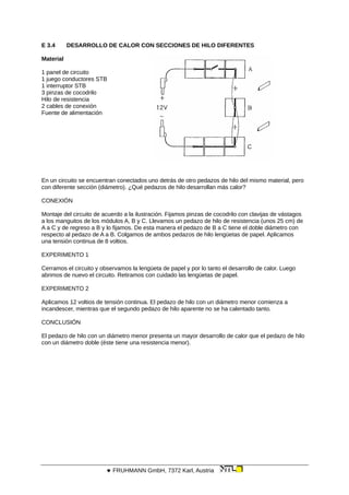 E 3.4 DESARROLLO DE CALOR CON SECCIONES DE HILO DIFERENTES
Material
1 panel de circuito
1 juego conductores STB
1 interruptor STB
3 pinzas de cocodrilo
Hilo de resistencia
2 cables de conexión
Fuente de alimentación
En un circuito se encuentran conectados uno detrás de otro pedazos de hilo del mismo material, pero
con diferente sección (diámetro). ¿Qué pedazos de hilo desarrollan más calor?
CONEXIÓN
Montaje del circuito de acuerdo a la ilustración. Fijamos pinzas de cocodrilo con clavijas de vástagos
a los manguitos de los módulos A, B y C. Llevamos un pedazo de hilo de resistencia (unos 25 cm) de
A a C y de regreso a B y lo fijamos. De esta manera el pedazo de B a C tiene el doble diámetro con
respecto al pedazo de A a B. Colgamos de ambos pedazos de hilo lengüetas de papel. Aplicamos
una tensión continua de 8 voltios.
EXPERIMENTO 1
Cerramos el circuito y observamos la lengüeta de papel y por lo tanto el desarrollo de calor. Luego
abrimos de nuevo el circuito. Retiramos con cuidado las lengüetas de papel.
EXPERIMENTO 2
Aplicamos 12 voltios de tensión continua. El pedazo de hilo con un diámetro menor comienza a
incandescer, mientras que el segundo pedazo de hilo aparente no se ha calentado tanto.
CONCLUSIÓN
El pedazo de hilo con un diámetro menor presenta un mayor desarrollo de calor que el pedazo de hilo
con un diámetro doble (éste tiene una resistencia menor).
 FRUHMANN GmbH, 7372 Karl, Austria
 