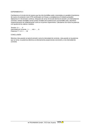 EXPERIMENTO 3
Cambiamos el circuito de tal manera que las dos bombillas estén conectadas en paralelo (insertamos
de nuevo el conductor recto STB sombreado con líneas y completamos el módulo punteado).
Aplicamos 5 V de tensión continua. Después de cerrar el circuito leemos la tensión y la intensidad de
corriente. Ambas bombillas toman juntas el doble de la potencia de una bombilla sola y alumbran
respectivamente tan brillantemente como en el primer experimento. Calculamos de nuevo la potencia
con ayuda de los valores medidos.
Tensión: U = …. V
Intensidad de corriente: I = …. mA = …. A
Potencia: P = U·I = …. W
CONCLUSIÓN
Mientras más grande es tanto la tensión como la intensidad de corriente, más grande es la potencia
que se toma. La potencia eléctrica es directamente proporcional a la tensión y a la intensidad de
corriente.
 FRUHMANN GmbH, 7372 Karl, Austria
 