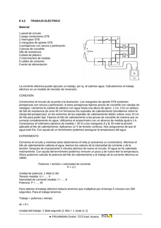 E 4.2 TRABAJO ELÉCTRICO
Material
1 panel de circuito
1 juego conductores STB
1 interruptor STB
2 manguitos de apriete STB
2 portapinzas con ranura y perforación
2 pinzas de cocodrilo
Hilo de resistencia
Cubeta de plástico
2 instrumentos de medida
6 cables de conexión
Fuente de alimentación
La corriente eléctrica puede ejecutar un trabajo, por ej. al calentar agua. Calcularemos el trabajo
eléctrico en un modelo de hervidor de inmersión.
CONEXIÓN
Construimos el circuito de acuerdo a la ilustración. Los manguitos de apriete STB sostienen
portapinzas con ranura y perforación. A estos portapinzas fijamos pinzas de cocodrilo con clavijas de
vástagos. Llenamos la cubeta de plástico con agua hasta una altura de aprox. 1 cm. Con un pedazo
de hilo de resistencia de unos 40 cm formamos los espirales de calentamiento (enrollamos sobre la
clavija del portapinzas): en los extremos de los espirales de calentamiento deben sobrar unos 10 cm
de hilo para poder fijar. Fijamos el hilo de calentamiento a las pinzas de cocodrilo de manera que se
sumerja completamente en agua. Utilizamos el amperímetro con un alcance de medida igual a 1 A.
Conectamos el voltímetro (alcance de medida = 30 V) a los manguitos A y B. Él mide la tensión
aplicada al hilo de calentamiento. Aplicamos 12 V de tensión continua. Nos aseguramos de que el
agua esté fría. Con ayuda de un termómetro podemos averigurar la temperatura del agua.
EXPERIMENTO
Cerramos el circuito y mientras tanto observamos el reloj (o activamos un cronómetro). Mientras el
hilo de calentamiento calienta el agua, leemos los valores de la intensidad de corriente y de la
tensión. Después de exactamente 5 minutos abrimos de nuevo el circuito. El agua se ha calentado
notoriamente. Con ayuda del termómetro podemos remover un poco y de nuevo leer la temperatura.
Ahora podemos calcular la potencia del hilo de calentamiento y el trabajo de la corriente eléctrica es
válido:
Potencia = tensión x intensidad de corriente
P = U·I
Unidad de potencia: 1 Watt (1 W)
Tensión medida: U = …. V
Intensidad de corriente medida: I = …. A
Potencia: P = …. W
Para obtener el trabajo eléctrico todavía tenemos que multiplicar por el tiempo 5 minutos son 300
segundos. Para el trabajo tenemos:
Trabajo = potencia x tiempo
W = P·I
Unidad del trabajo: 1 Watt.segundo (1 Ws) = 1 Joule (1 J)
 FRUHMANN GmbH, 7372 Karl, Austria
 