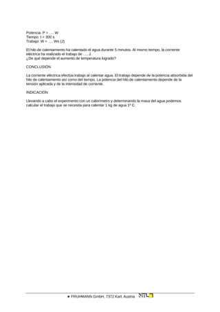 Potencia: P = …. W
Tiempo: t = 300 s
Trabajo: W = …. Ws (J)
El hilo de calentamiento ha calentado el agua durante 5 minutos. Al mismo tiempo, la corriente
eléctrica ha realizado el trabajo de …. J.
¿De qué depende el aumento de temperatura logrado?
CONCLUSIÓN
La corriente eléctrica efectúa trabajo al calentar agua. El trabajo depende de la potencia absorbida del
hilo de calentamiento así como del tiempo. La potencia del hilo de calentamiento depende de la
tensión aplicada y de la intensidad de corriente.
INDICACIÓN
Llevando a cabo el experimento con un calorímetro y determinando la masa del agua podemos
calcular el trabajo que se necesita para calentar 1 kg de agua 1º C.
 FRUHMANN GmbH, 7372 Karl, Austria
 