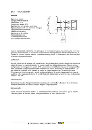 E 5.3 GALVANIZACIÓN
Material
1 panel de circuito
1 juego conductores STB
1 interruptor STB
2 manguitos apriete STB
2 portapinzas con ranura y perforación
2 pinzas de cocodrilo con clavija de vástagos
1 juego láminas conductoras
1 electrodo de carbón
1 instrumento de medida
4 cables de conexión
Fuente de alimentación
Solución de sulfato de cobre
Muchos objetos de la vida diaria, por ej. bisagras de puertas y herrajes para ventanas, así como los
grifos del cuarto de baño, se encuentran revestidos con una delgada capa metálica de protección, la
cual les da a dichos objetos, además, un aspecto más agradable. El experimento nos mostrará cómo
se aplica una capa de ese tipo.
CONEXIÓN
Montaje del circuito de acuerdo a la ilustración. En la cubeta de plástico se encuentra una solución de
sulfato de cobre. La cubeta de plástico se encuentra a la par del panel de circuito. Fijamos ambos
portapinzas a los manguitos de apriete STB. Las pinzas de cocodrilo con clavijas de vástagos se fijan
a los portapinzas. Las pinzas de cocodrilo sostienen una lámina de cobre y un lápiz de carbón. Los
electrodos se sumergen en la solución de sulfato de cobre. Utilizamos 6 V de tensión continua.
Conectamos el electrodo de cobre al polo positivo de la fuente de tensión (anodo) y el electrodo de
carbón al polo negativo de la fuente de tensión (cátodo). Utilizamos el amperímetro con el alcance de
medida = 300 mA.
EXPERIMENTO
Cerramos el circuito; el amperímetro nos muestra que la corriente fluye. Después de un tiempo se
forma en el electrodo de carbón una capa delgada y rojiza de cobre.
CONCLUSIÓN
Con la ayuda de la corriente eléctrica es posible aplicar a substancias conductoras (por ej. metales
comunes) capas de metales nobles. Este procedimiento se llama galvanización.
 FRUHMANN GmbH, 7372 Karl, Austria
 