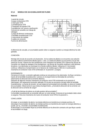 E 5.4 MODELO DE UN ACUMULADOR DE PLOMO
Material
1 panel de circuito
1 juego conductores STB
1 interruptor STB
1 portalámparas STB
2 manguitos de apriete STB
2 portapinzas con ranura y perforación
2 pinzas de cocodrilo con clavija de
vástagos
1 juego de láminas conductoras
1 bombilla incandescente 2,5V
1 instrumento de medida
4 cables de conexión
Fuente de alimentación
A diferencia de una pila, un acumulador puede volver a cargarse cuando su energía eléctrica ha sido
gastada.
CONEXIÓN
Montaje del circuito de acuerdo a la ilustración. En la cubeta de plástico se encuentra una solución
de ácido sulfúrico fuertemente diluida (aprox. 1:20). La cubeta de plástico se encuentra a la par del
panel de circuito. Fijamos los dos portapinzas a los manguitos de apriete STB. Fijamos las pinzas de
cocodrilo con clavija de vástagos a los portapinzas. Las pinzas de cocodrilo sostienen a dos láminas
de plomo. Los electrodos se sumergen en el ácido sulfúrico diluido. Utilizamos 6 V de tensión
continua. Utilizamos el amperímetro con el alcance de medida igual a 300 mA. A continuación
insertamos el conductor recto STB sombreado en la posición L (cargar).
EXPERIMENTO
Cerramos el circuito. La tensión aplicada continua se encuentra en los electrodos. No fluye corriente a
través de la bombilla incandescente. Leemos en el amperímetro la intensidad de corriente y
observamos la dirección de la corriente eléctrica.
Después de algunos minutos insertamos el conductor recto STB sombreado en la posición E
(descargar). Así separamos la tensión aplicada. El circuito se encuentra cerrado sobre la bombilla
incandescente. La fuente de tensión, la cual origina la luminosidad de la bombilla, es ahora el modelo
de acumulador. Observamos lo que indica el amperímetro. ¿Coincide la dirección de la corriente con
la dirección de la corriente de carga?
¿Cuál de las láminas de plomo es el polo positivo del acumulador?
La bombilla incandescente se enciende sólo por un corto tiempo. Entonces el acumulador debe volver
a cargarse. Para eso insertamos de nuevo el conductor recto STB en la posición L.
CONCLUSIÓN
Al cargar un acumulador de plomo, la energía eléctrica se transforma en energía química. Al
descargar el acumulador de plomo, la energía química se transforma de nuevo en energía eléctrica y
puede, por ej,, encender una bombilla incandescente.
Al descargar un acumulador fluye la corriente eléctrica en la dirección contraria a la que fluye cuando
el acumulador se carga.
 FRUHMANN GmbH, 7372 Karl, Austria
 