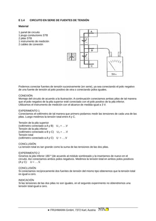 E 1.4 CIRCUITO EN SERIE DE FUENTES DE TENSIÓN
Material
1 panel de circuito
1 jeugo conductores STB
2 pilas STB
1 instrumento de medición
2 cables de conexión
Podemos conectar fuentes de tensión sucesivamente (en serie), ya sea conectando el polo negativo
de una fuente de tensión al polo positivo de otra o conectando polos iguales.
CONEXIÓN
Montaje del circuito de acuerdo a la ilustración. A continuación conectamos ambas pilas de tal manera
que el polo negativo de la pila superior esté conectado con el polo positivo de la pila inferior.
Utilizamos el instrumento de medición con el alcance de medida igual a 3 V.
EXPERIMENTO 1
Conectamos el voltímetro de tal manera que primero podamos medir las tensiones de cada una de las
pilas. Luego medimos la tensión total entre A y C.
Tensión de la pila superior
(voltímetro conectado a A y B) U 1 = ….V
Tensión de la pila inferior
(voltímetro conectado a B y C) U2 = ….V
Tensión total
(voltímetro conectado a A y C) U = ….V
CONCLUSIÓN
La tensión total es tan grande como la suma de las tensiones de las dos pilas.
EXPERIMENTO 2
Giramos la pila inferior 180 º (de acuerdo al módulo sombreado y la insertamos de nuevo en el
circuito. Así conectamos ambos polos negativos. Medimos la tensión total en ambos polos positivos
(A y C): U = ….V.
CONCLUSIÓN
Si conectamos recíprocamente dos fuentes de tensión del mismo tipo obtenemos que la tensión total
es igual a cero.
INDICACIÓN
Si las tensiones de las dos pilas no son iguales, en el segundo experimento no obtendremos una
tensión total igual a cero.
 FRUHMANN GmbH, 7372 Karl, Austria
 