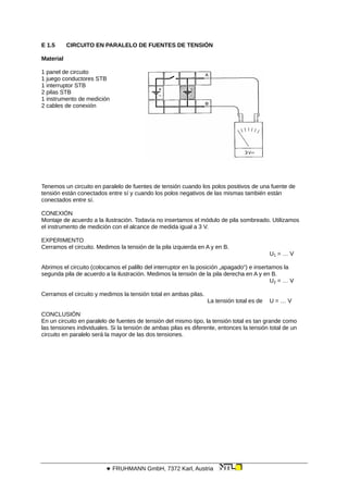 E 1.5 CIRCUITO EN PARALELO DE FUENTES DE TENSIÓN
Material
1 panel de circuito
1 juego conductores STB
1 interruptor STB
2 pilas STB
1 instrumento de medición
2 cables de conexión
Tenemos un circuito en paralelo de fuentes de tensión cuando los polos positivos de una fuente de
tensión están conectados entre sí y cuando los polos negativos de las mismas también están
conectados entre sí.
CONEXIÓN
Montaje de acuerdo a la ilustración. Todavía no insertamos el módulo de pila sombreado. Utilizamos
el instrumento de medición con el alcance de medida igual a 3 V.
EXPERIMENTO
Cerramos el circuito. Medimos la tensión de la pila izquierda en A y en B.
U1 = … V
Abrimos el circuito (colocamos el palillo del interruptor en la posición „apagado“) e insertamos la
segunda pila de acuerdo a la ilustración. Medimos la tensión de la pila derecha en A y en B.
U2 = … V
Cerramos el circuito y medimos la tensión total en ambas pilas.
La tensión total es de U = … V
CONCLUSIÓN
En un circuito en paralelo de fuentes de tensión del mismo tipo, la tensión total es tan grande como
las tensiones individuales. Si la tensión de ambas pilas es diferente, entonces la tensión total de un
circuito en paralelo será la mayor de las dos tensiones.
 FRUHMANN GmbH, 7372 Karl, Austria
 