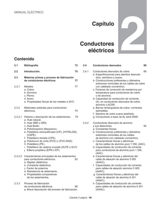 Capítulo 2 página - 69
MANUAL ELÉCTRICO
Capítulo
Conductores
eléctricos
Contenido
2.1 	 Bibliografía. 				 73
	
2.2 	 Introducción.				 75
2.3 	 Materias primas y proceso de fabricación
	 de conductores eléctricos.		 77
2.3.1 	 Metales. 				 77
	 a. Cobre.
	 b. Aluminio.
	 c. Plomo.
	 d. Acero.
	 e. Propiedades físicas de los metales a 20o
C.
2.3.2 	 Materiales aislantes para conductores 	
	 eléctricos.				 79
2.3.2.1	 Historia y descripción de los aislamientos. 79
	 a. Hule natural.				
	 b. Hule SBR o GRS.
	 c. Hule Butilo.
	 d. Policloropreno (Neopreno).
	 e. Polietileno clorosulfonado (CP), (HYPALON), 	
	 (CSPE).
	 f. Polietileno clorado (CPE).
	 g. Policloruro de vinilo (PVC) o (PVC-RAD)
	 h. Polietileno (PE).
	 i. Polietileno de cadena cruzada (XLPE o XLP).
	 j. Etileno propileno (EPR o EP).
2.3.2.2 	 Características principales de los aislamientos
	 para conductores eléctricos.		 83
	 a. Rigidez dieléctrica.
	 b. Constante dieléctrica.
	 c. Factor de potencia.
	 d. Resistencia de aislamiento.
	 e. Propiedades comparativas
	 de los aislamientos.
2.3.3 	 Proceso de fabricación
	 de conductores eléctricos.		 86
	 a. Breve descripción del proceso de fabricación.
2.4 	 Conductores desnudos.		 89
2.4.1 	 Conductores desnudos de cobre.	 89
	 a. Especificaciones para alambre desnudo 		
	 duro, semiduro y suave.
	 b. Construcciones preferentes y diámetros
	 exteriores nominales de los cables de cobre
	 con cableado concéntrico.
	 c. Factores de corrección de resistencia por 		
	 temperatura para conductores de cobre
	 o de aluminio.
	 d. Capacidad de conducción de corriente,
	 (A), en conductores desnudos de cobre, 		
	 aluminio y ACSR.
	 e. Barras rectangulares de cobre, corrientes 		
	 admisibles.
	 f. Alambre de cobre suave estañado.
	 g. Conductores a base de AL serie 8000.
2.4.2 	 Conductores desnudos de aluminio
	 y sus aleaciones.			 94
	 a. Constantes físicas.
	 b. Construcciones preferentes y diámetros 		
	 exteriores nominales de los cables
	 de aluminio con cableado concéntrico.
	 c. Características físicas y eléctricas
	 de los cables de aluminio puro 1 350, (AAC).
	 d. Capacidades de conducción de corriente 		
	 para conductores de aluminio puro 1 350, 		
	 (AAC).
	 e. Características físicas y eléctricas del
	 cable de aleación de aluminio 5 005
	 (AAAC).
	 f. Capacidades de conducción de corriente 		
	 para cables de aleación aluminio 5 005
(AAAC).
g. Características físicas y eléctricas del
	 cable de aleación de aluminio 6 201
	 (AAAC).
	 h. Capacidades de conducción de corriente 		
	 para cables de aleación de aluminio 6 201
	 (AAAC).
2
 