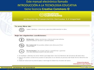 Este manual electrónico llamado
INTRODUCCIÓN A LA TECNOLOGIA EDUCATIVA
    tiene licencia Creative Commons ©




                                          © Manuel Area Moreira
                                   Universidad de La Laguna (España), 2009
 