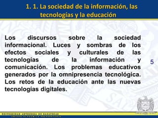 1. 1. La sociedad de la información, las
            tecnologías y la educación


Los    discursos       sobre    la   sociedad
informacional. Luces y sombras de los
efectos sociales y culturales de las
tecnologías     de      la   información    y    5
comunicación. Los problemas educativos
generados por la omnipresencia tecnológica.
Los retos de la educación ante las nuevas
tecnologías digitales.
 