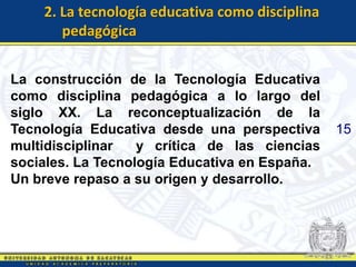2. La tecnología educativa como disciplina
       pedagógica


La construcción de la Tecnología Educativa
como disciplina pedagógica a lo largo del
siglo XX. La reconceptualización de la
Tecnología Educativa desde una perspectiva       15
multidisciplinar   y crítica de las ciencias
sociales. La Tecnología Educativa en España.
Un breve repaso a su origen y desarrollo.
 
