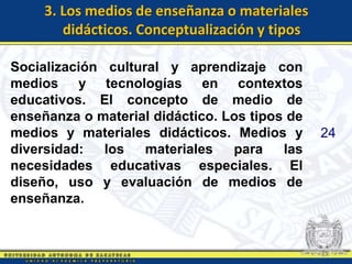 3. Los medios de enseñanza o materiales
        didácticos. Conceptualización y tipos

Socialización cultural y aprendizaje con
medios y tecnologías en contextos
educativos. El concepto de medio de
enseñanza o material didáctico. Los tipos de
medios y materiales didácticos. Medios y        24
diversidad:   los   materiales   para    las
necesidades educativas especiales. El
diseño, uso y evaluación de medios de
enseñanza.
 
