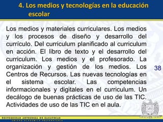 4. Los medios y tecnologías en la educación
        escolar

Los medios y materiales curriculares. Los medios
y los procesos de diseño y desarrollo del
currículo. Del curriculum planificado al curriculum
en acción. El libro de texto y el desarrollo del
curriculum. Los medios y el profesorado. La
organización y gestión de los medios. Los             38
Centros de Recursos. Las nuevas tecnologías en
el    sistema     escolar.   Las     competencias
informacionales y digitales en el curriculum. Un
decálogo de buenas prácticas de uso de las TIC.
Actividades de uso de las TIC en el aula.
 