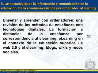 5. Las tecnologías de la información y comunicación en la
educación. De la enseñanza asistida por ordenador al learning


 Enseñar y aprender con ordenadores: una
 revisión de los métodos de enseñanza con
 tecnologías digitales. La formación a
 distancia:    de    la    enseñanza      por
                                                       55
 correspondencia al elearning. eLearning en
 el contexto de la educación superior. La
 web 2.0 y el elearning: blogs, wikis y redes
 sociales.
 