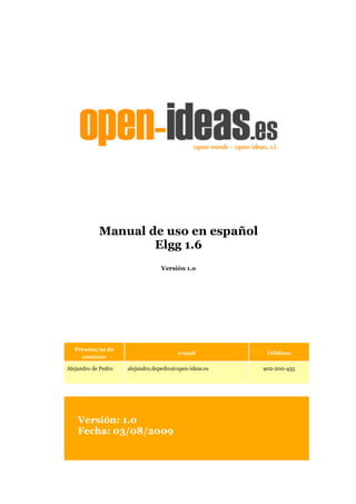 Manual de uso en español
                    Elgg 1.6
                                 Versión 1.o




  Persona/as de
                                        e-mail          Teléfono
    contacto

Alejandro de Pedro   alejandro.depedro@open-ideas.es   902-200-455




    Versión: 1.0
    Fecha: 03/08/2009
 
