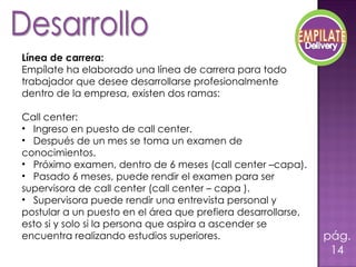   Línea de carrera:   Empílate ha elaborado una línea de carrera para todo trabajador que desee desarrollarse profesionalmente dentro de la empresa, existen dos ramas: Call center:  Ingreso en puesto de call center. Después de un mes se toma un examen de conocimientos. Próximo examen, dentro de 6 meses (call center –capa).  Pasado 6 meses, puede rendir el examen para ser supervisora de call center (call center – capa ). Supervisora puede rendir una entrevista personal y postular a un puesto en el área que prefiera desarrollarse, esto si y solo si la persona que aspira a ascender se encuentra realizando estudios superiores. pág.14 