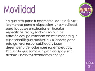 Ya que eres parte fundamental de “EMPÍLATE”, la empresa pone a disposición  una Movilidad, para todos sus empleados en horarios especificos, recogiéndolos en puntos estratégicos, permitiendo de esta manera que el personal llegue puntual a sus labores y con esto generar responsabilidad y buen desempeño de todos nuestros empleados. Recuerda que somos un gran equipo y si tú avanzas, nosotros avanzamos contigo. pág.21 