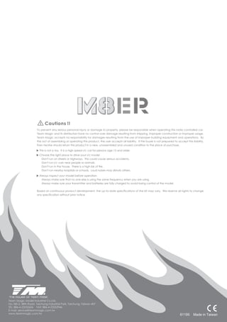 Cautions !!
                     To prevent any serious personal injury or damage to property, please be responsible when operating this radio controlled car.
                     Team Magic and its distributors have no control over damage resulting from shipping, improper construction or improper usage.
                     Team Magic accepts no responsibility for damages resulting from the use of improper building equipment and operations. By
                     the act of assembling or operating this product, the user accepts all liability. If the buyer is not prepared to accept this liability,
                     then he/she should return this product in a new, unassembled and unused condition to the place of purchase.

                       This is not a toy. It is a high speed r/c car for persons age 15 and older.
                       Choose the right place to drive your r/c model
                        Don't run on streets or highways. This could cause serious accidents.
                        Don't run r/c cars near people or animals.
                        Don't run in the house. There is a high risk of fire.
                        Don't run nearby hospitals or schools. Loud noises may disturb others.

                       Always inspect your model before operation
                        Always make sure that no one else is using the same frequency when you are using
                        Always make sure your transmitter and batteries are fully charged to avoid losing control of the model.

                     Based on continuous product development, the up-to-date specifications of the kit may vary. We reserve all rights to change
                     any specification without prior notice.




Team Magic Model Industrial Co.Ltd.
No,185-2, 38th Road, Taichung Industrial Park, Taichung, Taiwan 407
TEL: 886-4-23552606 FAX: 886-4-23552946
E-mail: service@teammagic.com.tw
       60915
www.teammagic.com.tw                                                                                                                    61195 Made TAIWAN
                                                                                                                                             MADE IN in Taiwan
 