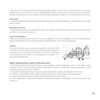 9
- Dal posto di comando principale l’operatore deve poter essere in grado di assicurarsi dell’assenza di persone
esposte nella zona a rischio. Se ciò non fosse possibile il sistema di comandi deve essere costruito e progettato
in modo che ogni messa in marcia della macchina sia preceduta da un segnale di avvertimento sonoro e/o visivo.
Avviamento
- L’avviamento della macchina deve essere possibile soltanto con un’azione volontaria su un dispositivo di comando
posto a tal fine
Dispositivo di arresto
- In ogni macchina, presso il posto di lavoro, deve essere disposto un dispositivo di comando che consenta l’arresto
generale in condizioni di sicurezza
Arresto di emergenza
- Ogni macchina deve essere munita di uno o più dispositivi di arresto di emergenza che consentano di evitare
situazioni di pericolo che rischiano di prodursi imminentemente o che si stiano producendo.
Stabilità
- La macchina deve essere costruita o progettata in modo che nelle
condizioni di funzionamento previste (eventualmente tenendo in
considerazione le condizioni climatiche) sia tale da consentire
l’utilizzazione senza rischio di rovesciamento, di caduta, o di
spostamento intempestivo.
Misure di protezione contro i rischi meccanici
- Gli elementi mobili della macchina devono essere progettati, costruiti e disposti per evitare i rischi oppure, dove
sussistono rischi, essere muniti di protezione o dispositivi di sicurezza in modo tale da prevenire qualsiasi rischio
di contatto che possa provocare infortuni.
- I dispositivi di protezione devono essere concepiti ed inseriti nel sistema di comando in modo che:
a) La messa in moto degli elementi mobili non sia possibile fino a che l’operatore può raggiungerli;
b) La persona esposta non possa accedere agli elementi mobili in movimento;
c) La loro regolazione o movimento richieda un movimento volontario, ad esempio l’uso di un attrezzo, di una
chiave, etc.
 
