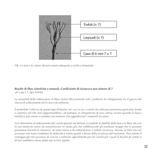 101
NB.: Le funi e le catene devono essere sottoposte a verifica trimestrale
Brache di fibre sintetiche e naturali. Coefficiente di sicurezza non minore di 7
(all. I pp 4.1, dpr 459/96)
La versatilità delle imbracature in fibra risolve efficacemente tutti i problemi di collegamento tra il gancio del
mezzo di sollevamento ed il carico da sollevare.
È preferibile l’utilizzo di questo tipo di brache nei casi in cui i carichi da sollevare presentino particolari forme
o superfici tali che non sopporterebbero, ad esempio, lo sfregamento di una catena; ovvero quando la braca
metallica può venire a contatto con sostanze che aggrediscono i materiali acciaiosi.
Con riferimento al sollevamento dei carichi pesanti ma delicati, è evidente la duttilità della braca in fibra che con
la sua elasticità riesce ad ammortizzare in modo più che soddisfacente gli eventuali strappi che si possono
presentare durante le manovre; né tanto meno è da sottovalutare il fattore sicurezza, dovuto al fatto che tali
accessori non sono conduttori di elettricità e vanno quindi a favore della sicurezza del lavoratore. Non ultimo il
vantaggio per tali accessori di riuscire a sollevare agevolmente piccoli carichi per i quali le brache di catene o
di funi sarebbero meno adatte per la loro rigidità.
 
