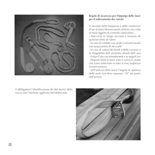102
Regole di sicurezza per l’impiego delle fasce
per il sollevamento dei carichi
A seconda delle frequenze e delle condizioni
d’uso le fasce devono essere almeno una volta
al mese oggetto di controllo meticoloso.
- Stoccarle in luogo asciutto e lontano da
qualsiasi fonte di calore
- In caso di contatto con acidi o solventi lavarle
con acqua prima di stoccarle
- In caso di rottura dei bordi o delle cuciture o
di illeggibilità dell’ etichetta ritirarle dall’ uso
- Evitare l’uso con annodamenti e su spigoli vivi
- Disporre bene le fasce sotto il carico in modo
che siano sollecitate in tutta la loro larghezza
(evitare torsioni)
- nell’utilizzo delle fasce l’angolo di apertura
delle asole non deve superare i 20° nel punto
dell’unione
È obbligatoria l’identificazione dei dati tecnici della
fascia con l’etichetta applicata dal fabbricante.
 