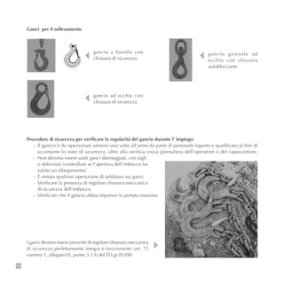 104
Ganci per il sollevamento
gancio a forcella con
chiusura di sicurezza
gancio ad occhio con
chiusura di sicurezza
gancio girevole ad
occhio con chiusura
autobloccante
Procedure di sicurezza per verificare la regolarità del gancio durante l’ impiego:
- Il gancio è da ispezionare almeno una volta all’anno da parte di personale esperto e qualificato al fine di
accertarne lo stato di sicurezza, oltre alla verifica visiva giornaliera dell’operatore e del capocantiere.
- Non devono essere usati ganci danneggiati, con tagli
o deformati (controllare se l’apertura dell’imbocco ha
subito un allargamento)
- È vietata qualsiasi operazione di saldatura sui ganci
- Verificare la presenza di regolare chiusura meccanica
di sicurezza dell’imbocco
- Verificare che il gancio abbia impresso la portata massima
I ganci devono essere provvisti di regolare chiusura meccanica
di sicurezza perfettamente integra e funzionante (art. 71
comma 1, allegato VI, punto 3.1.6 del D.Lgs 81/08)
 