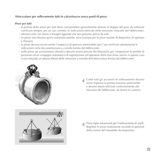 105
Attrezzature per sollevamento tubi in calcestruzzo senza punti di presa
Pinze per tubi:
- la portata delle pinze per tubi deve corrispondere generalmente almeno al doppio del peso da sollevare
(verificare sempre, per un uso corretto, le indicazioni elencate nelle istruzioni rilasciate dal fabbricante).
- afferrare solo con morse o tenaglie apposite che non possono aprirsi da sole
- Le pinze non devono aprirsi automaticamente, ad eccezione per le pinze munite di dispositivo di apertura
e chiusura
- le pinze devono recare anche l’ampiezza di apertura ammissibile (per l’uso verificare attentamente le
indicazioni nella documentazione a corredo fornita dal fabbricante).
- nelle pinze ad azionamento idraulico devono essere previsti dei dispositivi per compensare le perdite di
pressione ed un congegno automatico di segnalazione all’operatore della macchina (anche in questo caso
si raccomanda un’attenta lettura delle istruzioni a corredo dell’attrezzatura fornita dal fabbricante)
Come tutti gli accessori di sollevamento devono
avere impresso la portata massima ammissibile
e devono essere utilizzati conformemente alle
istruzioni del fabbricante, da tenere in cantiere.
Pinze triple autoserranti per il sollevamento di anelli.
Regolare le pinze esattamente secondo lo spessore
della corona del manufatto da trasportare.
 