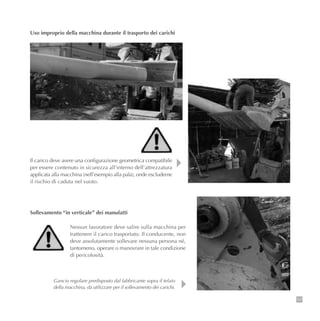 107
Uso improprio della macchina durante il trasporto dei carichi
Il carico deve avere una configurazione geometrica compatibile
per essere contenuto in sicurezza all’interno dell’attrezzatura
applicata alla macchina (nell’esempio alla pala), onde escluderne
il rischio di caduta nel vuoto.
Nessun lavoratore deve salire sulla macchina per
trattenere il carico trasportato. Il conducente, non
deve assolutamente sollevare nessuna persona né,
tantomeno, operare o manovrare in tale condizione
di pericolosità.
Gancio regolare predisposto dal fabbricante sopra il telaio
della macchina, da utilizzare per il sollevamento dei carichi.
Sollevamento “in verticale” dei manufatti
 