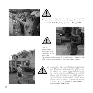 108
In questo caso il gancio non è regolare in quanto privo di
chiusura meccanica di sicurezza dell’imbocco. (art. 71
comma 1, 4 ed allegato VI, punto 3.1.6 D.Lgs 81/08)
In questo caso si presume che il gancio applicato al
telaio della macchina sia regolare. In realtà l’imbraco
con la catena non è sicuro: la catena (che comunque
non è idonea per imbracare il bidone ed è preferibile
la fascia in fibra) non è aderente a tutta la superficie
circolare (il bidone può scivolare). Inoltre il gancio
in basso è privo di regolare chiusura meccanica di
sicurezza. (art . 71, comma 1, 4, ed allegato VI
punto 3.1.6 del D.Lgs 81/08)
Gancio
improvvisato
molto pericoloso
eseguito in modo
artigianale.
Operazione assolutamente da non effettuare. L’operatore non
deve sollevare nessun carico con questo tipo di gancio.
 