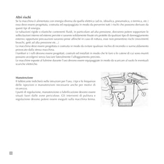 10
Manutenzione
Il fabbricante indicherà nelle istruzioni per l’uso, i tipi e le frequenze
delle ispezioni e manutenzioni necessarie anche per motivi di
sicurezza.
I punti di regolazione, manutenzione o lubrificazione devono essere
situati fuori dalle zone pericolose. Gli interventi di pulitura e
regolazione devono potere essere eseguiti sulla macchina ferma.
Altri rischi
Se la macchina è alimentata con energia diversa da quella elettrica (ad es. idraulica, pneumatica, o termica, etc.)
essa deve essere progettata, costruita ed equipaggiata in modo da prevenire tutti i rischi che possono derivare da
questi tipi di energia.
Le tubazioni rigide o elastiche contenenti fluidi, in particolare ad alta pressione, dovranno potere sopportare le
sollecitazioni interne ed esterne previste e saranno solidamente fissate e/o protette da qualsiasi tipo di danneggiamento
esterno; opportune precauzioni saranno prese affinchè in caso di rottura, esse non presentino rischi (movimenti
bruschi, getti ad alta pressione etc...)
La macchina deve essere progettata e costruita in modo da evitare qualsiasi rischio di incendio o surriscaldamento
provocato dalla stessa macchina.
I tamburi e i rulli devono essere progettati, costruiti ed installati in modo che le funi o le catene di cui sono muniti
possano avvolgersi senza lasciare lateralmente l’alloggiamento previsto.
Le macchine esposte al fulmine durante l’uso devono essere equipaggiate in modo da scaricare al suolo le eventuali
scariche elettriche.
 