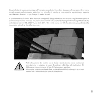111
Durante la fase di lavoro, evidenziata nell’immagine precedente, l’area dove si eseguono le operazioni deve essere
completamente delimitata con recinzioni per impedire il transito ai non addetti e segnalata con apposita
cartellonistica di sicurezza specifica per i cantieri stradali.
Il lavoratore sito sulla strada deve indossare un regolare abbigliamento ad alta visibilità. In particolare quello di
colorazione arancione associato alle prescrizioni (inerenti alle caratteristiche degli indumenti e giubbotti ad alta
visibilità) elencati nel D.L. 09/06 95, nel D.M. 30 /12 /03 e nella norma EN 471 che determina una visibilità della
maestranza ottimale ai fini della sicurezza.
Nel sollevamento dei carichi con la forca, i denti devono essere posizionati
correttamente in relazione al carico da sollevare ed in base alle indicazioni del
fabbricante, conformemente all’uso dell’attrezzatura specifica.
L’immagine mostra una disposizione errata dei denti che sono troppo ravvicinati
rispetto alle caratteristiche del bancale da sollevare.
 