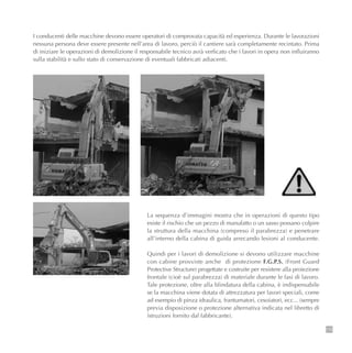 La sequenza d’immagini mostra che in operazioni di questo tipo
esiste il rischio che un pezzo di manufatto o un sasso possano colpire
la struttura della macchina (compreso il parabrezza) e penetrare
all’interno della cabina di guida arrecando lesioni al conducente.
Quindi per i lavori di demolizione si devono utilizzare macchine
con cabine provviste anche di protezione F.G.P.S. (Front Guard
Protective Structure) progettate e costruite per resistere alla proiezione
frontale (cioè sul parabrezza) di materiale durante le fasi di lavoro.
Tale protezione, oltre alla blindatura della cabina, è indispensabile
se la macchina viene dotata di attrezzatura per lavori speciali, come
ad esempio di pinza idraulica, frantumatori, cesoiatori, ecc... (sempre
previa disposizione o protezione alternativa indicata nel libretto di
istruzioni fornito dal fabbricante).
115
I conducenti delle macchine devono essere operatori di comprovata capacità ed esperienza. Durante le lavorazioni
nessuna persona deve essere presente nell’area di lavoro, perciò il cantiere sarà completamente recintato. Prima
di iniziare le operazioni di demolizione il responsabile tecnico avrà verficato che i lavori in opera non influiranno
sulla stabilità e sullo stato di conservazione di eventuali fabbricati adiacenti.
 