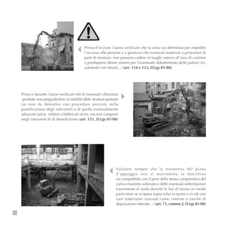 116
Valutare sempre che la resistenza del piano
d’appoggio ove si movimenta la macchina
sia compatibile con il peso della stessa comprensivo del
carico massimo sollevato e delle eventuali sollecitazioni
trasmmesse al suolo durante le fasi di lavoro (in modo
particolare se si opera sopra solai in quota o in siti con
vani sotterranei nascosti come cisterne o vasche di
depurazione interrate…) (art. 71, comma 2, D.Lgs 81/08)
Prima e durante i lavori verificare che le eventuali vibrazioni
prodotte non pregiudichino la stabilità delle strutture portanti
(se non da demolire con procedure previste nella
pianificazione degli interventi) e di quelle eventualmente
adiacenti (ad es. relative a fabbricati vicini, ma non compresi
negli interventi di di demolizione) (art. 151, D.Lgs 81/08)
Prima d’iniziare i lavori verificare che la zona sia delimitata per impedire
l’accesso alle persone e a garanzia che eventuali materiali o proiezioni di
parti di strutture, non possano cadere in luoghi esterni all’area di cantiere
e predisporre idonei sistemi per l’eventuale abbattimento delle polveri (es.
autobotti con idranti...) (art. 154 e 153, D.Lgs 81/08)
 