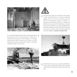 117
Situazione pericolosa per l’operatore che esegue
i lavori di demolizione, sia senza indossare
regolari DPI, sia con una macchina priva di
cabina e di protezioni contro la caduta e la
proiezione di materiale dall’alto. La lunghezza
del braccio meccanico che determina una certa
distanza tra l’operatore e la zona d’impatto della
punta del martello non offre sufficienti condizioni
di sicurezza contro il rischio di proiezione del
materiale. (Art. 71 comma 6 D.Lgs 81/08)
Demolizione di rocce con martello demolitore
Si può notare la blindatura della cabina di guida
a protezione dell’operatore dalla proiezione di
sassi.
La successione degli interventi deve essere programmata
per pianificare le varie fasi lavorative e utilizzare le
attrezzature necessarie. Nell’immagine, un’autogrù
sostiene parte della struttura (per evitare un crollo
improvviso, rovinoso e pericoloso), mentre il martellone
completa l’opera di rimozione .
 