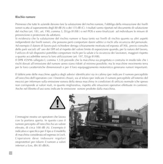 120
Rischio rumore
Premesso che tutte le aziende devono fare la valutazione del rischio rumore, l’obbligo della misurazione dei livelli
sonori scatta al superamento degli 80 dB (A) o dei 135 dB (C). I risultati vanno riportati nel documento di valutazione
del rischio (art. 181, art. 190, comma 3, D.Lgs 81/08 ) o nel POS e sono finalizzati ad individuare le misure di
prevenzione e protezione da adottarsi.
Si evidenzia che la valutazione del rischio rumore si basa tanto sui livelli di rischio quanto su altri aspetti
indipendenti dai livelli sonori, che possono però comportare danni uditivi o rischi alla sicurezza del personale.
Ad esempio il datore di lavoro può richiedere deroga (chiaramente motivata ed esposta all’ASL, previo consulto
delle parti sociali) all’ uso dei DPI ed al rispetto del valore limite di esposizione quando, per la natura del lavoro,
l’utilizzo di tali dispositivi potrebbe comportare rischi per la salute e la sicurezza dei lavoratori, maggiori rispetto
a quanto accadrebbe senza la loro utilizzazione (art. 197, D.Lgs 81/08).
Il DPR 459/96 (allegato I, comma 1.5.8) prevede che la macchina sia progettata e costruita in modo tale che i
rischi dovuti all’emissione del rumore aereo siano ridotti al minimo possibile; ma le macchine movimento terra
per le loro caratteristiche dimensionali e per il loro equipaggiamento motoristico generano rumori importanti.
Il fabbricante delle macchine applica degli adesivi identificativi sia in cabina (per indicare il rumore percepibile
all’orecchio dell’operatore con i finestrini chiusi), sia al telaio (per indicare il rumore percepibile all’esterno del
mezzo) per informare sulla emissione sonora della stessa macchina in condizioni di utilizzo normale (che spesso
non corrisponde ai valori reali, in quanto migliorativa, rispetto alle situazioni operative effettuate in cantiere).
Anche nel libretto d’uso sono indicate le emissione sonore prodotte dalla macchina.
L’immagine mostra un operatore che lavora
con la portiera aperta. In questo caso il
rumore percepito all’orecchio ha un valore
elevato, di circa 100 dB (A). L’esempio è
indicativo e specifico per il tipo e il modello
di macchina considerata ed espresso in LwA.
L’operatore deve indossare regolari
otoprotettori per ridurre il rumore a valori
inferiori a (Lex, 8h) 85 dB(A).
 