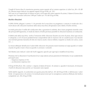121
I luoghi di lavoro dove le maestranze possono essere esposte ad un rumore superiore ai valori Lex, 8h = 85 dB
(A), devono essere indicati con appositi segnali.(D.Lgs 81/08, art. 191).
Nel caso in cui l’esposizione al rumore sia pari o al di sopra dei valori superiori di azione, il datore di lavoro deve
esigere che i lavoratori utilizzino i DPI per l’udito (art. 193 del D.Lgs 81/08).
Rischio vibrazioni
Il DPR 459/96 (allegato I comma 1.5.9) prevede che la macchina sia progettata e costruita in modo tale che i
rischi dovuti alle vibrazioni trasmesse dalla stessa macchina all’operatore siano ridotti al livello minimo.
In modo particolare il sedile del conducente oltre a garantirne la stabilità, deve essere progettato tenendo conto
dei principi dell’ergonomia, in modo da ridurre al livello più basso possibile le vibrazioni trasmesse al conducente.
Il fabbricante della macchina verifica l’emissione delle vibrazioni durante una serie di prove, dove ogni mezzo
è sottoposto a cicli di lavoro predeterminati comprendenti tutte le manovre che ne caratterizzano l’uso durante
una normale giornata lavorativa di otto ore (marcia avanti, marcia indietro, trasporto su strada con carico, scavo
ecc…).
Le misure effettuate identificano il valore delle vibrazioni che possono essere trasmesse al corpo quando si è seduti
al posto di guida e mani e braccia quando si azionano i comandi.
Nel libretto sono indicati i valori dei livelli raggiunti, specifici per ogni tipo e modello di macchina.
Premesso che la vibrazione è l’oscillazione di un corpo attorno ad una posizione di riferimento, le sue caratteristiche
principali sono:
- frequenza (espressa in Hz)
- accelerazione (espressa m/s)
Il D.Lgs 81/08 all’art. 202, comma 1, impone al datore di lavoro di valutare e, quando è necessario, di misurare
i livelli di vibrazioni meccaniche cui i lavoratori sono esposti.
Nelle tabelle seguenti, in conformità con quanto prescritto dall’art. 201 del D.Lgs 81/08, si definiscono i valori
limite di esposizione e di azione e le eventuali prescrizioni per la sorveglianza sanitaria effettuata dal medico
competente (art. 204, D.Lgs 81/08).
 