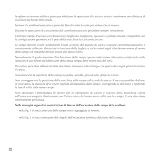 126
Scegliere un terreno solido e piano per effettuare le operazioni di carico e scarico: mantenere una distanza di
sicurezza dal bordo della strada.
Fermare il carrellone/autocarro e porre dei blocchi sotto le ruote per evitare che si muova.
Durante le operazioni di caricamento dal carrellone/autocarro procedere sempre lentamente.
Utilizzare rampe d’acciaio con dimensioni (larghezza, lunghezza, spessore) e portata elevata; compatibili con
la configurazione geometrica e il peso della macchina da caricare/scaricare.
Le rampe devono essere solidamente fissate al telaio del pianale di carico (cassone carrellone/autocarro) e
correttamente collocate: distanziate in funzione della larghezza tra le ruote/cingoli (che devono essere al centro
delle rampe) ed entrambe devono essere allo stesso livello.
Normalmente il grado massimo d’inclinazione delle rampe (previa indicazione alternativa evidenziata nelle
istruzioni d’uso fornite dal fabbricante della stessa rampa) deve essere max del 30%.
Per evitare pericolosi slittamenti della macchina, rimuovere tutto il fango e lo sporco dai cingoli prima di iniziare
il carico.
Assicurarsi che la superficie della rampa sia pulita, asciutta, priva di olio, ghiaccio o neve.
Non correggere mai la posizione della macchina sulle rampe utilizzando lo sterzo: il mezzo potrebbe ribaltare;
se necessario, la manovra deve essere ripetuta allontanadosi dalle rampe, correggendo la direzione e ripetendo
la fase di salita sulle stesse rampe.
Non utilizzare l’attrezzatura di lavoro per le operazioni di carico e scarico della macchina (salita
sull’autocarro eseguita direttamente con l’attrezzatura da lavoro senza utilizzare le rampe). È una situazione
estremamente pericolosa.
Nelle immagini seguenti si mostra la fase di discesa dell’escavatore dalle rampe del carrellone:
- nella fig. 1 si nota come una delle rampe non è appoggiata al terreno.
- nella fig. 3 si nota come parte del cingolo dell’escavatore fuoriesca dal piano della rampa
 