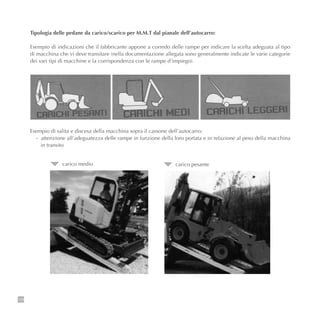 128
Tipologia delle pedane da carico/scarico per M.M.T dal pianale dell’autocarro:
Esempio di indicazioni che il fabbricante appone a corredo delle rampe per indicare la scelta adeguata al tipo
di macchina che vi deve transitare (nella documentazione allegata sono generalmente indicate le varie categorie
dei vari tipi di macchine e la corrispondenza con le rampe d’impiego).
Esempio di salita e discesa della macchina sopra il cassone dell’autocarro:
- attenzione all’adeguatezza delle rampe in funzione della loro portata e in relazione al peso della macchina
in transito
carico medio carico pesante
 
