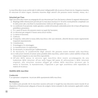 12
La macchina deve recare anche tutte le indicazioni indispensabili alla sicurezza d’esercizio (es. frequenza massima
di rotazione di taluni organi, diametro massimo degli utensili che possono essere montati, massa, etc.)
Istruzioni per l’uso
Ogni macchina deve essere accompagnata da una istruzione per l’uso che fornisca almeno le seguenti informazioni:
a) Riepilogo delle informazioni previste per la marcatura (escluso il n° di serie) eventualmente completate con
le indicazioni atte a facilitare la manutenzione (indirizzo del riparatore, etc…) ;
b) Le condizioni d’uso previste: modo operativo corretto ed eventuali controindicazioni che in base all’esperienza
potrebbero presentarsi;
c) Il o i posti di lavoro che possono essere occupati dai lavoratori;
d) Le istruzioni per eseguire il lavoro senza alcun rischio;
e) La messa in funzione;
f) L’utilizzo;
g) Il trasporto, indicando la massa della macchina e dei suoi elementi, allorché devono essere regolarmente
trasportati separatamente;
h) L’installazione;
i) Il montaggio e lo smontaggio;
j) La manutenzione e la riparazione;
k) Se necessario, le istruzioni per l’addestramento;
l) Se necessario, le caratteristiche degli utensili che possono essere montati sulla macchina;
m) Le indicazioni inerenti al rumore aereo prodotto dalla macchina, valore reale o valore stabilito in base alla
misurazione eseguita su una macchina equivalente;
n) All’atto della messa in servizio ogni macchina deve essere accompagnata da una
traduzione delle istruzioni all’uso nella lingua del paese di utilizzazione e delle istruzioni
originali; alle istruzioni saranno allegati gli schemi della macchina necessari per la
messa in funzione, la manutenzione, l’ispezione e per ogni avvertenza utile soprattutto in
materia di sicurezza
Mobilità delle macchine
Conducente
È un operatore competente incaricato dello spostamento della macchina.
Illuminazione
Se il fabbricante prevede che le macchine saranno utilizzate in luoghi bui esse dovranno essere munite di un
dispositivo d’illuminazione adeguato al lavoro da svolgere, fermo restando le altre normative applicabili (codice
stradale ecc...)
 