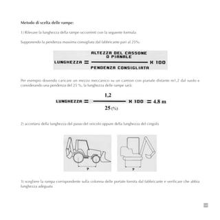 129
Metodo di scelta delle rampe:
1) Rilevare la lunghezza della rampe occorrenti con la seguente formula:
Supponendo la pendenza massima consigliata dal fabbricante pari al 25%:
Per esempio dovendo caricare un mezzo meccanico su un camion con pianale distante m1,2 dal suolo e
considerando una pendenza del 25 %, la lunghezza delle rampe sarà:
2) accertarsi della lunghezza del passo del veicolo oppure della lunghezza del cingolo
3) scegliere la rampa corrispondente sulla colonna delle portate fornita dal fabbricante e verificare che abbia
lunghezza adeguata
 
