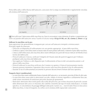 130
NB Non utilizzare l’attrezzatura della macchina (es. braccio escavatore) come elemento di spinta e sospensione per
salire sul pianale dell’autocarro senza l’ausilio di alcuna rampa (D.Lgs 81/08, art. 20, comma 2, lettere c e g)
Sollevare la macchina con la gru:
Sono operazioni che generalmente si eseguono per caricare sull’autocarro minipale o miniescavatori.
Principali regole da osservare:
- Utilizzare un dispositivo di sollevamento con una portata appropriata al peso della macchina.
- L’imbraco (catena o funi) deve essere in buono stato ed avere portata sufficiente a sostenere il peso della macchina.
- L’attacco dell’imbracatura alla macchina deve essere effettuato nei punti del mezzo indicati nel libretto d’uso
fornito dal fabbricante.
- Prima di sollevare il mezzo, verificare l’integrità ed il buono stato dei punti di aggancio per l’imbraco
prediposti sulla macchina dal fabbricante.
- Non applicare l’imbraco o altri dispositivi per il sollevamento al braccio del caricatore/escavatore o ad
attrezzi della macchina.
- Prima di sollevare la macchina verificare che il motore sia spento e il freno di stazionamento inserito.
- Nessuna persona (nemmeno l’operatore) deve trovarsi sulla macchina durante le fasi di sollevamento.
- Durante le fasi di sollevamento/caricamento le persone devono tenersi lontane dall’area operativa.
Trasporto (brevi considerazioni)
- La macchina deve essere solidamente fissata al pianale dell’autocarro e, se necessario, provvista di blocchi alle ruote.
- La macchina deve avere tutte le attrezzature raccolte, ridotte al minimo ingombro e solidamente bloccate,
onde evitare movimenti di traslazione pericolosi durante gli spostamenti.
- Particolare attenzione deve essere posta alla scelta del percorso, per evitare situazioni di pericolo causate
dalle dimensioni del carico in relazione alla viabilità consentita dal tipo di strada individuata e, in modo
specifico, in concomitanza di passaggi obbligati sotto ponti, tunnel, ecc... (non di rado il braccio meccanico
della macchina, in fase di trasporto, ha colliso con la struttura delle sopracitate costruzioni).
Prima della salita o della discesa dall’autocarro, assicurarsi che la rampa sia solidamente e regolarmente vincolata
alla struttura dell’autocarro
 