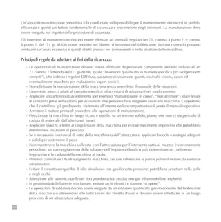 132
Un’accurata manutenzione preventiva è la condizione indispensabile per il mantenimento dei mezzi in perfetta
efficienza e quindi un fattore fondamentale di sicurezza e prevenzione degli infortuni. La manutenzione deve
essere eseguita nel rispetto delle procedure di sicurezza.
Gli interventi di manutenzione devono essere effettuati ad intervalli regolari (art 71, comma 4 punto 2, e comma
8 punto 2, del D.L.gs 81/08) come previsto nel libretto d’istruzioni del fabbricante. In caso contrario possono
verificarsi un’usura eccessiva e quindi difetti precoci nei componenti e nelle strutture delle macchine.
Principali regole da adottare ai fini della sicurezza:
- Le operazioni di manutenzione devono essere effettuate da personale competente (definito in base all’art
71 comma 7 lettera b del D.L.gs 81/08, quale “lavoratore qualificato in maniera specifica per svolgere detti
compiti”), che indossa i regolari DPI (tuta, calzature di sicurezza, guanti, occhiali, visiera, casco ed
eventualmente maschera per esalazioni o vapori tossici).
- Non effettuare la manutenzione della macchina senza avere letto il manuale delle istruzioni.
- Usare solo attrezzi adatti al compito specifico ed accertarsi di adoperarli nel modo corretto.
- Applicare un cartellino di avvertimento (per esempio “manutenzione in corso”, “non azionare”) alla/e leva/e
di comando poste nella cabina per avvisare le altre persone che si eseguono lavori alla macchina. È opportuno
che il cartellino, già predisposto, sia tenuto all’interno dello scomparto dove è posto il manuale operativo.
- Arrestare il motore prima di procedere alle operazioni di manutenzione.
- Posizionare la macchina in luogo sicuro e stabile: su un terreno solido, piano, ove non ci sia pericolo di
caduta di materiale dall’alto (sassi, frane).
- Applicare blocchi o fermi ai cingoli/ruote della macchina per evitare movimenti improvvisi che potrebbero
determinare situazioni di pericolo.
- Se è necessario lavorare al di sotto della macchina o dell’attrezzatura, applicare blocchi e sostegni adeguati
e solidi per sostenerne il peso.
- Non mantenere la macchina sollevata con l’attrezzatura per l’intervento sotto al mezzo; è estremamente
pericoloso: un danneggiamento delle tubature dell’impianto idraulico può determinare un cedimento
improvviso e la caduta della macchina al suolo.
- Prima di controllare i fluidi spegnere la macchina, lasciare raffreddare le parti e pulire il motore da sostanze
infiammabili.
- Evitare il contatto con perdite di olio idraulico o con gasolio sotto pressione: potrebbero penetrare nella pelle
e negli occhi.
- Attenzione alle batterie, quelle del tipo piombo-acido producono gas infiammabili ed esplosivi.
- In prossimità delle batterie non fumare, evitare archi elettrici e fiamme “scoperte”.
- Le operazioni di saldatura devono essere eseguite da un saldatore qualificato (previo consulto del fabbricante
della macchina o attenendosi alle indicazioni del libretto d’uso) e devono essere efffettuate in un luogo
provvisto di un attrezzatura adeguata.
 