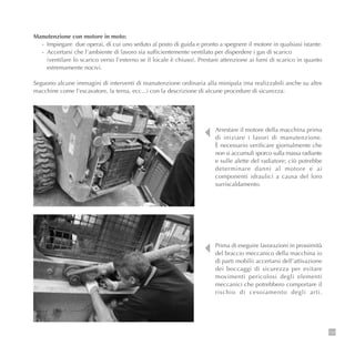 133
Manutenzione con motore in moto:
- Impiegare due operai, di cui uno seduto al posto di guida e pronto a spegnere il motore in qualsiasi istante.
- Accertarsi che l’ambiente di lavoro sia sufficientemente ventilato per disperdere i gas di scarico
(ventilare lo scarico verso l’esterno se il locale è chiuso). Prestare attenzione ai fumi di scarico in quanto
estremamente nocivi.
Seguono alcune immagini di interventi di manutenzione ordinaria alla minipala (ma realizzabili anche su altre
macchine come l’escavatore, la terna, ecc...) con la descrizione di alcune procedure di sicurezza:
Arrestare il motore della macchina prima
di iniziare i lavori di manutenzione.
È necessario verificare giornalmente che
non si accumuli sporco sulla massa radiante
e sulle alette del radiatore; ciò potrebbe
determinare danni al motore e ai
componenti idraulici a causa del loro
surriscaldamento.
Prima di eseguire lavorazioni in prossimità
del braccio meccanico della macchina (o
di parti mobili) accertarsi dell’attivazione
dei boccaggi di sicurezza per evitare
movimenti pericolosi degli elementi
meccanici che potrebbero comportare il
rischio di cesoiamento degli arti.
 