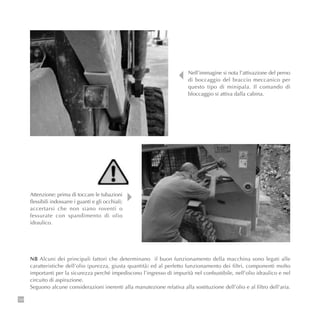 134
Nell’immagine si nota l’attivazione del perno
di boccaggio del braccio meccanico per
questo tipo di minipala. Il comando di
bloccaggio si attiva dalla cabina.
NB Alcuni dei principali fattori che determinano il buon funzionamento della macchina sono legati alle
caratteristiche dell’olio (purezza, giusta quantità) ed al perfetto funzionamento dei filtri, componenti molto
importanti per la sicurezza perché impediscono l’ingresso di impurità nel conbustibile, nell’olio idraulico e nel
circuito di aspirazione.
Seguono alcune considerazioni inerenti alla manutezione relativa alla sostituzione dell’olio e al filtro dell’aria.
Attenzione: prima di toccare le tubazioni
flessibili indossarre i guanti e gli occhiali;
accertarsi che non siano roventi o
fessurate con spandimento di olio
idraulico.
 