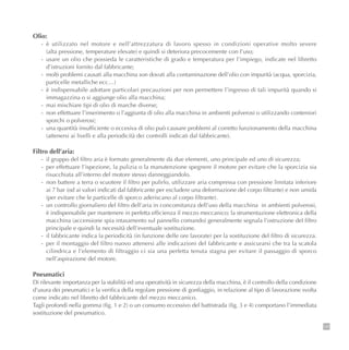 135
Olio:
- è utilizzato nel motore e nell’attrezzatura di lavoro spesso in condizioni operative molto severe
(alta pressione, temperature elevate) e quindi si deteriora precocemente con l’uso;
- usare un olio che possieda le caratteristiche di grado e temperatura per l’impiego, indicate nel libretto
d’istruzioni fornito dal fabbricante;
- molti problemi causati alla macchina son dovuti alla contaminazione dell’olio con impurità (acqua, sporcizia,
particelle metalliche ecc…)
- è indispensabile adottare particolari precauzioni per non permettere l’ingresso di tali impurità quando si
immagazzina o si aggiunge olio alla macchina;
- mai mischiare tipi di olio di marche diverse;
- non effettuare l’inserimento o l’aggiunta di olio alla macchina in ambienti polverosi o utilizzando conteniori
sporchi o polverosi;
- una quantità insufficiente o eccesiva di olio può causare problemi al corretto funzionamento della macchina
(attenersi ai livelli e alla periodicità dei controlli indicati dal fabbricante).
Filtro dell’aria:
- il gruppo del filtro aria è formato generalmente da due elementi, uno principale ed uno di sicurezza;
- per effettuare l’ispezione, la pulizia o la manutenzione spegnere il motore per evitare che la sporcizia sia
risucchiata all’interno del motore stesso danneggiandolo.
- non battere a terra o scuotere il filtro per pulirlo, utilizzare aria compressa con pressione limitata inferiore
ai 7 bar (od ai valori indicati dal fabbricante per escludere una deformazione del corpo filtrante) e non umida
(per evitare che le particelle di sporco aderiscano al corpo filtrante).
- un controllo giornaliero del filtro dell’aria in concomitanza dell’uso della macchina in ambienti polverosi,
è indispensabile per mantenere in perfetta efficienza il mezzo meccanico; la strumentazione elettronica della
macchina (accensione spia intasamento sul pannello comando) generalmente segnala l’ostruzione del filtro
principale e quindi la necessità dell’eventuale sostituzione.
- il fabbricante indica la periodicità (in funzione delle ore lavorate) per la sostituzione del filtro di sicurezza.
- per il montaggio del filtro nuovo attenersi alle indicazioni del fabbricante e assicurarsi che tra la scatola
cilindrica e l’elemento di filtraggio ci sia una perfetta tenuta stagna per evitare il passaggio di sporco
nell’aspirazione del motore.
Pneumatici
Di rilevante importanza per la stabilità ed una operatività in sicurezza della macchina, è il controllo della condizione
d’usura dei pneumatici e la verifica della regolare pressione di gonfiaggio, in relazione al tipo di lavorazione svolta
come indicato nel libretto del fabbricante del mezzo meccanico.
Tagli profondi nella gomma (fig. 1 e 2) o un consumo eccessivo del battistrada (fig. 3 e 4) comportano l’immediata
sostituzione del pneumatico.
 