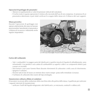 137
Operazioni di gonfiaggio dei pneumatici
- Attenersi scrupolosamente ai valori di pressione indicati dal costruttore;
- Il rischio insito in questa operazione è relativo alla necessità dell’uso di aria compressa. In presenza di un
pneumatico deteriorato si può infatti verificare lo scoppio dello stesso e/o il distacco dei suoi supporti.
Carico del carburante
- Tutti i combustibili, la maggior parte dei lubrificanti e qualche miscela di liquido di raffreddamento, sono
infiammabili. Una perdita o una caduta di combustibile su superfici calde o su componenti elettrici può
causare un incendio.
- Non fumare e non usare fiamme libere durante rifornimenti di carburante o nella zona di rifornimento.
- Spegnere il cellulare.
- Durante tutta la fase di lavoro un estintore deve essere sempre posto nelle immediate vicinanze.
- Il serbatoio di carburante deve essere del tipo omologato.
Manutenzione ordinaria affidata al conduttore
II lavoratore incaricato della conduzione della macchina oltre alla pulizia dello stessa, è qualificato per realizzare
i seguenti interventi di manutenzione:
- verificare i livelli del liquido refrigerante e dei lubrificanti e, se necessario, sostituirli o rabboccarli;
Misura preventiva
Durante l’operazione di gonfiaggio non
operare anteriormente alla ruota ma lavorare
posizionandosi lateralmente al pneumatico
a distanza di sicurezza e indossando anche
regolari otoprotettori.
 