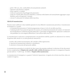 138
- pulire i filtri aria, olio, combustibile ed eventualmente sostituirli;
- ingrassare articolazioni e supporti;
- lavare superfici e condotti;
- verificare la pressione di gonfiaggio dei pneumatici;
- verificare il livello della soluzione elettrolitica contenuta nella batteria ed eventualmente aggiungere acqua
distillata, pulire ed ingrassare i morsetti;
- caricare il carburante nel serbatoio della macchina.
Attività di manutenzione
Possono essere suddivise in due modalità operative tra loro differenti: manutenzione preventiva e manutenzione
di emergenza o a guasto.
- La manutenzione preventiva è l'attività programmata in base al ciclo di vita della macchina.
- L‘attività prevede l'esecuzione di ispezioni di sicurezza, di corretto funzionamento (di routine) e di interventi
tesi ad individuare le condizioni di guasto potenziale e a provvedere ad aggiustamenti, riparazioni o sostituzioni
che potrebbero (se non eseguiti) determinare il non utilizzo della macchina.
La manutenzione è realizzata su programmazione con periodicità stabilita, quindi con adozione di un sistema
di gestione delle attività in cui siano pianificati interventi di:
1)verifica del corretto funzionamento, del controllo e della registrazione;
2) interventi di manutenzione ordinaria e straordinaria;
3) selezione e formazione del personale addetto.
La manutenzione preventiva è un'attività che deve essere documentata mediante la redazione di due documenti
tra loro complementari: il Registro dei controlli e delle verifiche di sicurezza realizzato in conseguenza di quanto
previsto dall'art. 71 del D. Lgs. 81/2008 e il Registro della manutenzione.
La manutenzione di emergenza o a guasto è l'attività di riparazione, in seguito ad un fermo macchina, fatta con
carattere di urgenza.
 