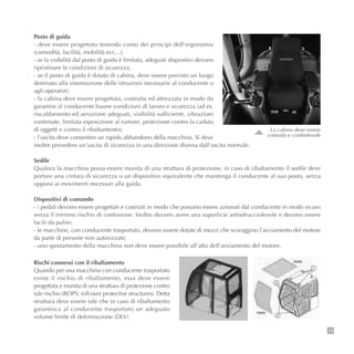 13
Posto di guida
- deve essere progettato tenendo conto dei principi dell’ergonomia
(comodità, facilità, mobilità ecc...);
- se la visibilità dal posto di guida è limitata, adeguati dispositivi devono
ripristinare le condizioni di sicurezza;
- se il posto di guida è dotato di cabina, deve essere previsto un luogo
destinato alla sistemazione delle istruzioni necessarie al conducente o
agli operatori;
- la cabina deve essere progettata, costruita ed attrezzata in modo da
garantire al conducente buone condizioni di lavoro e sicurezza (ad es.
riscaldamento ed aerazione adeguati, visibilità sufficiente, vibrazioni
contenute, limitata esposizione al rumore, protezione contro la caduta
di oggetti e contro il ribaltamento);
- l’uscita deve consentire un rapido abbandono della macchina. Si deve
inoltre prevedere un’uscita di sicurezza in una direzione diversa dall’uscita normale.
Sedile
Qualora la macchina possa essere munita di una struttura di protezione, in caso di ribaltamento il sedile deve
portare una cintura di sicurezza o un dispositivo equivalente che mantenga il conducente al suo posto, senza
opporsi ai movimenti necessari alla guida.
Dispositivi di comando
- i pedali devono essere progettati e costruiti in modo che possano essere azionati dal conducente in modo sicuro
senza il minimo rischio di confusione. Inoltre devono avere una superficie antisdrucciolevole e devono essere
facili da pulire;
- le macchine, con conducente trasportato, devono essere dotate di mezzi che scoraggino l’avviamento del motore
da parte di persone non autorizzate;
- uno spostamento della macchina non deve essere possibile all’atto dell’avviamento del motore.
Rischi connessi con il ribaltamento
Quando per una macchina con conducente trasportato
esiste il rischio di ribaltamento, essa deve essere
progettata e munita di una struttura di protezione contro
tale rischio (ROPS: roll-over protective structures). Detta
struttura deve essere tale che in caso di ribaltamento
garantisca al conducente trasportato un adeguato
volume limite di deformazione (DLV)
La cabina deve essere
comoda e confortevole
 