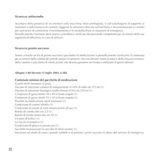 140
Sicurezza antincendio
Accertarsi della presenza di un estintore sulla macchina, dove predisposta, o sull’auto/furgone di supporto ai
lavoratori o nella baracca di cantiere; leggerne le istruzioni elencate sull’etichetta o documentazione a corredo
per assicurarsi di conoscerne il funzionamento e le modalità d’uso in situazioni di emergenza.
Periodicamente l’estintore deve essere controllato e verificato dal personale competente per accertarsi della sua
regolarità ed efficienza in caso di utilizzo.
Sicurezza pronto soccorso
Tenere a bordo un kit di pronto soccorso (pacchetto di medicazione) e periodicamente verificarne il contenuto
per accertarsi della validità dei presidi sanitari ivi presenti, che non devono essere scaduti e della chiusura ermetica
della cassetta o pacchetto di medicazione che devono garantire nel tempo condizioni d’igiene ottimali.
Allegato 2 del decreto 15 luglio 2003, n.388
Contenuto minimo del pacchetto di medicazione
Guanti sterili monouso (2 paia).
Flacone di soluzione cutanea di iodopovidone al 10% di iodio da 125 ml (1).
Flacone di soluzione fisiologica (sodio cloruro 0,9%) da 250 ml (1).
Compresse di garza sterile 18 x 40 in buste singole (1).
Compresse di garza sterile 10 x 10 in buste singole (3).
Pinzette da medicazione sterili monouso (1).
Confezione di cotone idrofilo (1).
Confezione di cerotti di varie misure pronti all'uso (1).
Rotolo di cerotto alto cm 2,5 (1).
Rotolo di benda orlata alta cm 10 (1).
Un paio di forbici (1).
Un laccio emostatico (1).
Confezione di ghiaccio pronto uso (1).
Sacchetti monouso per la raccolta di rifiuti sanitari (1).
Istruzioni sul modo di usare i presidi suddetti e di prestare i primi soccorsi in attesa del servizio di emergenza.
 